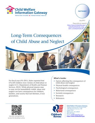 Child Welfare Information Gateway 
Children’s Bureau/ACYF/ACF/HHS 
1250 Maryland Avenue, SW 
Eighth Floor 
Washington, DC 20024 
800.394.3366 
Email: info@childwelfare.gov 
https://www.childwelfare.gov 
Long-Term Consequences 
of Child Abuse and Neglect 
FACTSHEET 
July 2013 
Use your smartphone to 
access this factsheet online. 
Disponible en español 
https://www.childwelfare.gov/ 
pubs/factsheets/sp_long_ 
term_consequences.cfm 
What’s Inside: 
• Factors affecting the consequences of 
child abuse and neglect 
• Physical health consequences 
• Psychological consequences 
• Behavioral consequences 
• Societal consequences 
• Resources 
• References 
For fiscal year (FY) 2011, States reported that 
676,569 children were victims of child abuse or 
neglect (U.S. Department of Health and Human 
Services, 2012). While physical injuries may 
or may not be immediately visible, abuse and 
neglect can have consequences for children, 
families, and society that last lifetimes, if not 
generations. 
 