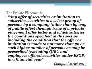 The Private Placements 
• “Any offer of securities or invitation to 
subscribe securities to a select group of 
persons by a company (other than by way 
of public offer) through issue of a private 
placement offer letter and which satisfies 
the conditions specified in this section 
including the condition that the offer or 
invitation is made to not more than 50 or 
such higher number of persons as may be 
prescribed (excluding QIB's and 
employees offered securities under ESOP) 
in a financial year“ 
Companies Act 2013 
 