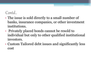 Contd.. 
• The issue is sold directly to a small number of 
banks, insurance companies, or other investment 
institutions. 
• Privately placed bonds cannot be resold to 
individual but only to other qualified institutional 
investors. 
• Custom Tailored debt issues and significantly less 
cost 
 