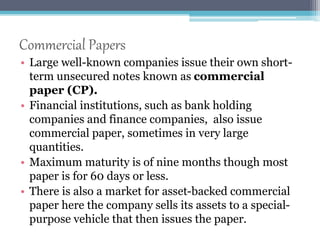 Commercial Papers 
• Large well-known companies issue their own short-term 
unsecured notes known as commercial 
paper (CP). 
• Financial institutions, such as bank holding 
companies and finance companies, also issue 
commercial paper, sometimes in very large 
quantities. 
• Maximum maturity is of nine months though most 
paper is for 60 days or less. 
• There is also a market for asset-backed commercial 
paper here the company sells its assets to a special-purpose 
vehicle that then issues the paper. 
 