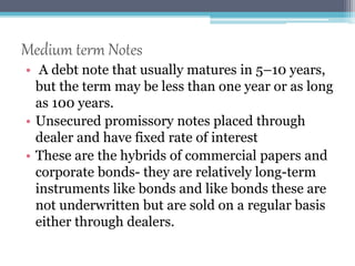 Medium term Notes 
• A debt note that usually matures in 5–10 years, 
but the term may be less than one year or as long 
as 100 years. 
• Unsecured promissory notes placed through 
dealer and have fixed rate of interest 
• These are the hybrids of commercial papers and 
corporate bonds- they are relatively long-term 
instruments like bonds and like bonds these are 
not underwritten but are sold on a regular basis 
either through dealers. 
 
