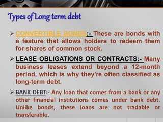  CONVERTIBLE BONDS:- These are bonds with
a feature that allows holders to redeem them
for shares of common stock.
 LEASE OBLIGATIONS OR CONTRACTS:- Many
business leases extend beyond a 12-month
period, which is why they're often classified as
long-term debt.
 BANK DEBT:- Any loan that comes from a bank or any
other financial institutions comes under bank debt.
Unlike bonds, these loans are not tradable or
transferable.
 