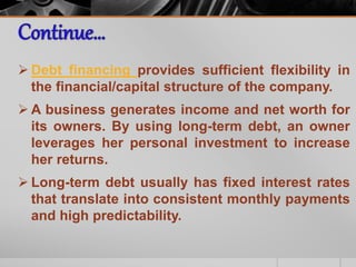  Debt financing provides sufficient flexibility in
the financial/capital structure of the company.
 A business generates income and net worth for
its owners. By using long-term debt, an owner
leverages her personal investment to increase
her returns.
 Long-term debt usually has fixed interest rates
that translate into consistent monthly payments
and high predictability.
 