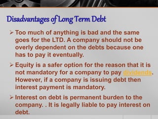  Too much of anything is bad and the same
goes for the LTD. A company should not be
overly dependent on the debts because one
has to pay it eventually.
 Equity is a safer option for the reason that it is
not mandatory for a company to pay dividends.
However, if a company is issuing debt then
interest payment is mandatory.
 Interest on debt is permanent burden to the
company. . It is legally liable to pay interest on
debt.
 