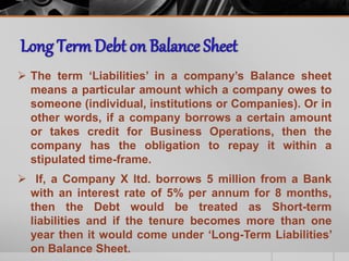  The term ‘Liabilities’ in a company’s Balance sheet
means a particular amount which a company owes to
someone (individual, institutions or Companies). Or in
other words, if a company borrows a certain amount
or takes credit for Business Operations, then the
company has the obligation to repay it within a
stipulated time-frame.
 If, a Company X ltd. borrows 5 million from a Bank
with an interest rate of 5% per annum for 8 months,
then the Debt would be treated as Short-term
liabilities and if the tenure becomes more than one
year then it would come under ‘Long-Term Liabilities’
on Balance Sheet.
 