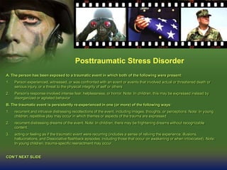 Posttraumatic Stress Disorder
A. The person has been exposed to a traumatic event in which both of the following were present:
1. Person experienced, witnessed, or was confronted with an event or events that involved actual or threatened death or
serious injury, or a threat to the physical integrity of self or others
2. Person's response involved intense fear, helplessness, or horror. Note: In children, this may be expressed instead by
disorganized or agitated behavior
B. The traumatic event is persistently re-experienced in one (or more) of the following ways:
1. recurrent and intrusive distressing recollections of the event, including images, thoughts, or perceptions. Note: In young
children, repetitive play may occur in which themes or aspects of the trauma are expressed.
2. recurrent distressing dreams of the event. Note: In children, there may be frightening dreams without recognizable
content.
3. acting or feeling as if the traumatic event were recurring (includes a sense of reliving the experience, illusions,
hallucinations, and Dissociative flashback episodes, including those that occur on awakening or when intoxicated). Note:
In young children, trauma-specific reenactment may occur.
CON’T NEXT SLIDE
 