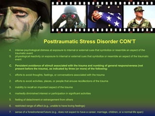Posttraumatic Stress Disorder CON’T
4. intense psychological distress at exposure to internal or external cues that symbolize or resemble an aspect of the
traumatic event
5. physiological reactivity on exposure to internal or external cues that symbolize or resemble an aspect of the traumatic
event
C. Persistent avoidance of stimuli associated with the trauma and numbing of general responsiveness (not
present before the trauma), as indicated by three (or more) of the following:
1. efforts to avoid thoughts, feelings, or conversations associated with the trauma
2. efforts to avoid activities, places, or people that arouse recollections of the trauma
3. inability to recall an important aspect of the trauma
4. markedly diminished interest or participation in significant activities
5. feeling of detachment or estrangement from others
6. restricted range of affect (e.g., unable to have loving feelings)
7. sense of a foreshortened future (e.g., does not expect to have a career, marriage, children, or a normal life span)
 