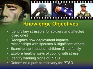 Knowledge Objectives
• Identify key stressors for soldiers and affected
loved ones
• Recognize how deployment impacts
relationships with spouses & significant others
• Examine the impact on children & the family
• Explore healthy ways of coping with stress
• Identify warning signs of PTSD
• Determine a path to recovery for PTSD
 