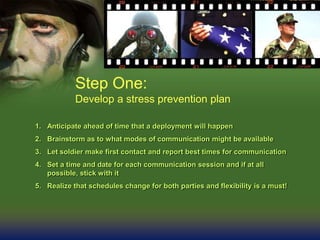 Step One:
Develop a stress prevention plan
1. Anticipate ahead of time that a deployment will happen
2. Brainstorm as to what modes of communication might be available
3. Let soldier make first contact and report best times for communication
4. Set a time and date for each communication session and if at all
possible, stick with it
5. Realize that schedules change for both parties and flexibility is a must!
 