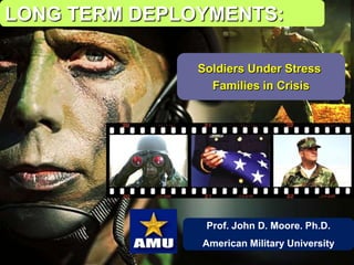 Prof. John D. Moore. Ph.D.
American Military University
LONG TERM DEPLOYMENTS:
Soldiers Under Stress
Families in Crisis
 