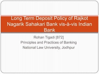 Long Term Deposit Policy of Rajkot
Nagarik Sahakari Bank vis-à-vis Indian
Bank
Rohan Tigadi [872]
Principles and Practices of Banking
National Law University, Jodhpur

 