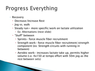 ◦ Recovery
   Decrease/Increase Rest
   Jog vs. walk
   Steady run= more specific/work on lactate utilization
     Ex: Alternations (next slide)
  “Stuff” between
     Sprints- force muscle fiber recruitment
     Strength work- force muscle fiber recruitment/strength
      component (ex: Strength circuits with running in
      between)
     Aerobic work- increases lactate take up, permits higher
      volume (i.e. 4x150 at tempo effort with 50m jog as the
      rest between sets)
 