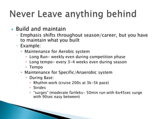    Build and maintain
    ◦ Emphasis shifts throughout season/career, but you have
      to maintain what you built
    ◦ Example:
      Maintenance for Aerobic system
        Long Run- weekly even during competition phase
        Long tempo- every 3-4 weeks even during season
        Tempo
      Maintenance for Specific/Anaerobic system
        During Base:
          Rhythm work (cruise 200s at 3k-5k pace)
          Strides
          “surges” (moderate fartleks- 50min run with 6x45sec surge
           with 90sec easy between)
 