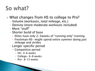    What changes from HS to college to Pro?
    ◦   Volume (workouts, total mileage, etc.)
    ◦   Density (more moderate workouts included)
    ◦   More “stuff”
    ◦   Shorter build of base
         Elites have only 2-3weeks of “running only” training
         Freshman HS- might spend entire summer doing just
          mileage and strides
    ◦ Longer specific period
         Competitive period
           HS- 4-6 weeks
           College- 6-8 weeks
           Pro- 8-12 weeks
 