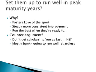    Why?
    ◦ Fosters Love of the sport
    ◦ Steady more consistent improvement
    ◦ Run the best when they’re ready to.
   Counter argument?
    ◦ Don’t get scholarship/run as fast in HS?
    ◦ Mostly bunk- going to run well regardless
 