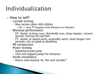    How to tell?
    ◦ Lactate testing
      Max lactate (after 400-600m)
         18+= very FT (expect mid distance or shorter)
    ◦ Workout performance
      ST- better at long runs, threshold runs, long repeats, recover
       quicker during rest periods
      FT- better at speed work, anaerobic work, need longer rest
       periods, not as good at doubling
    ◦ PR comparison
    ◦ Power testing
      Standing broad jump
      25m one legged jumps for distance
    ◦ Stride mechanics
      Elastic and reactive VS. flat and “grinder”
 