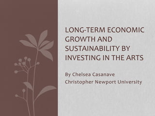 LONG-TERM ECONOMIC 
GROWTH AND 
SUSTAINABILITY BY 
INVESTING IN THE ARTS 
By Chelsea Casanave 
Christopher Newport University 
 