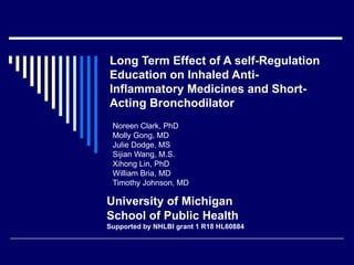 Noreen Clark, PhD  Molly Gong, MD Julie Dodge, MS Sijian Wang, M.S. Xihong Lin, PhD William Bria, MD  Timothy Johnson, MD Long Term Effect of A self-Regulation Education on Inhaled Anti-Inflammatory Medicines and Short-Acting Bronchodilator University of Michigan School of Public Health Supported by NHLBI grant 1 R18 HL60884 