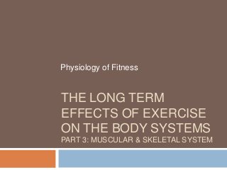 Physiology of Fitness


THE LONG TERM
EFFECTS OF EXERCISE
ON THE BODY SYSTEMS
PART 3: MUSCULAR & SKELETAL SYSTEM
 