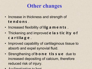 Other changes Increase in thickness and strength of  tendons . Increased flexibility of  ligaments . Thickening and improved  elasticity of cartilage . Improved capability of cartilaginous tissue to absorb and expel synovial fluid. Strengthening of  bone tissue  due to increased depositing of calcium, therefore reduced risk of injury. Acclimatization to heat 