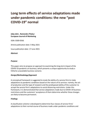 Long term effects of service adaptations made
under pandemic conditions: the new “post
COVID-19” normal
Joby John , Ramendra Thakur
European Journal of Marketing
ISSN: 0309-0566
Article publication date: 5 May 2021
Issue publication date: 17 June 2021
Abstract
Purpose
This paper aims to propose an approach to examining the long-term impact of the
COVID-19 pandemic on business, which presents a unique opportunity to study a
hitherto-unavailable business scenario.
Design/Methodology/Approach
A conceptual framework is suggested to study the ability of a service firm to make
adaptations to pandemic conditions based on the nature of its services: namely, the act
of production and the type of recipient and the predisposed ability of the customer to
accept the service firm’s adaptations to social distancing restrictions. Under this
framework, it is demonstrated that service adaptations made due to COVID-19 business
restrictions and the customers’ acceptance of them determine whether these changes
are likely to become permanent.
Findings
A classification scheme is developed to determine four classes of service firms’
adaptations to their normal course of business made under pandemic conditions and
 