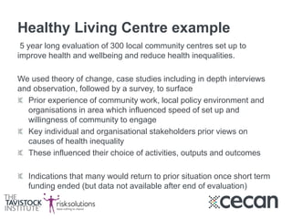Healthy Living Centre example
5 year long evaluation of 300 local community centres set up to
improve health and wellbeing and reduce health inequalities.
We used theory of change, case studies including in depth interviews
and observation, followed by a survey, to surface
Prior experience of community work, local policy environment and
organisations in area which influenced speed of set up and
willingness of community to engage
Key individual and organisational stakeholders prior views on
causes of health inequality
These influenced their choice of activities, outputs and outcomes
Indications that many would return to prior situation once short term
funding ended (but data not available after end of evaluation)
 
