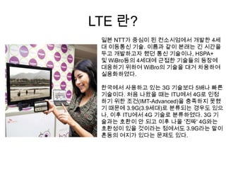 LTE 란?
 일본 NTT가 중심이 된 컨소시엄에서 개발한 4세
 대 이동통신 기술. 이름과 같이 본래는 긴 시간을
 두고 개발하고자 했던 통신 기술이나, HSPA+
 및 WiBro등의 4세대에 근접한 기술들의 등장에
 대응하기 위하여 WiBro의 기술을 대거 차용하여
 실용화하였다.

 한국에서 사용하고 있는 3G 기술보다 5배나 빠른
 기술이다. 처음 나왔을 때는 ITU에서 4G로 인정
 하기 위한 조건(IMT-Advanced)을 충족하지 못했
 기 때문에 3.9G(3.9세대)로 분류되는 경우도 있으
 나, 이후 ITU에서 4G 기술로 분류하였다. 3G 기
 술과는 호환이 안 되고 이후 나올 '진짜' 4G와는
 호환성이 있을 것이라는 점에서도 3.9G라는 말이
 혼동의 여지가 있다는 문제도 있다.
 