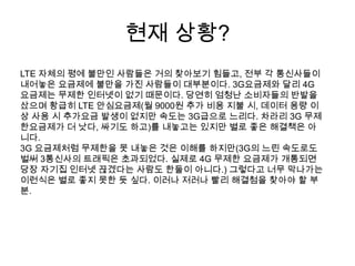 현재 상황?
LTE 자체의 평에 불만인 사람들은 거의 찾아보기 힘들고, 전부 각 통신사들이
내어놓은 요금제에 불만을 가진 사람들이 대부분이다. 3G요금제와 달리 4G
요금제는 무제한 인터넷이 없기 때문이다. 당연히 엄청난 소비자들의 반발을
샀으며 황급히 LTE 안심요금제(월 9000원 추가 비용 지불 시, 데이터 용량 이
상 사용 시 추가요금 발생이 없지만 속도는 3G급으로 느리다. 차라리 3G 무제
한요금제가 더 낫다, 싸기도 하고)를 내놓고는 있지만 별로 좋은 해결책은 아
니다.
3G 요금제처럼 무제한을 못 내놓은 것은 이해를 하지만(3G의 느린 속도로도
벌써 3통신사의 트래픽은 초과되었다. 실제로 4G 무제한 요금제가 개통되면
당장 자기집 인터넷 끊겠다는 사람도 한둘이 아니다.) 그렇다고 너무 막나가는
이런식은 별로 좋지 못한 듯 싶다. 이러나 저러나 빨리 해결첨을 찾아야 할 부
분.
 