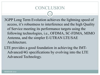 CONCLUSION
                              13

3GPP Long Term Evolution achieves the lightning speed of
 access, it’s robustness to interference and the high Quality
 of Service meeting its performance targets using the
 following technologies, i.e., OFDMA, SC-FDMA, MIMO
 Antenna, and the simpler E-UTRAN LTE/SAE
 Architecture.
LTE provides a good foundation in achieving the IMT-
 Advanced/4G specifications by evolving into the LTE
 Advanced Technology.


SEMINAR-2010
 