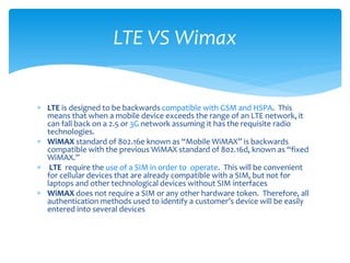 LTE VS Wimax


 LTE is designed to be backwards compatible with GSM and HSPA. This
  means that when a mobile device exceeds the range of an LTE network, it
  can fall back on a 2.5 or 3G network assuming it has the requisite radio
  technologies.
 WiMAX standard of 802.16e known as “Mobile WiMAX” is backwards
  compatible with the previous WiMAX standard of 802.16d, known as “fixed
  WiMAX.”
 LTE require the use of a SIM in order to operate. This will be convenient
  for cellular devices that are already compatible with a SIM, but not for
  laptops and other technological devices without SIM interfaces
 WiMAX does not require a SIM or any other hardware token. Therefore, all
  authentication methods used to identify a customer’s device will be easily
  entered into several devices
 