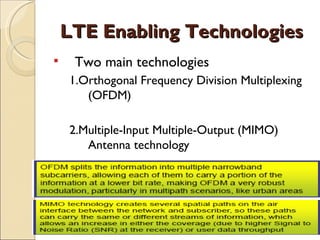 LTE Enabling Technologies
    Two main technologies
    1.Orthogonal Frequency Division Multiplexing
       (OFDM)

    2.Multiple-Input Multiple-Output (MIMO)
       Antenna technology
 