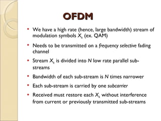 OFDM
   We have a high rate (hence, large bandwidth) stream of
    modulation symbols Xk (ex. QAM)
   Needs to be transmitted on a frequency selective fading
    channel
   Stream Xk is divided into N low rate parallel sub-
    streams
   Bandwidth of each sub-stream is N times narrower
   Each sub-stream is carried by one subcarrier
   Received must restore each Xk without interference
    from current or previously transmitted sub-streams
 