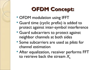 OFDM Concept:
 OFDM modulation using IFFT
 Guard time (cyclic prefix) is added to
  protect against inter-symbol interference
 Guard subcarriers to protect against
  neighbor channels at both sides
 Some subcarriers are used as pilots for
  channel estimation
 After equalization, receiver performs FFT
  to retrieve back the stream Xk
 
