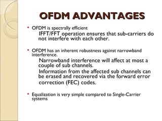OFDM ADVANTAGES
   OFDM is spectrally efficient
       IFFT/FFT operation ensures that sub-carriers do
       not interfere with each other.
   OFDM has an inherent robustness against narrowband
    interference.
       Narrowband interference will affect at most a
       couple of sub channels.
       Information from the affected sub channels can
       be erased and recovered via the forward error
       correction (FEC) codes.
   Equalization is very simple compared to Single-Carrier
    systems
 