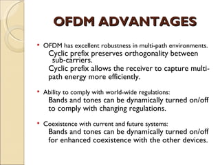 OFDM ADVANTAGES
   OFDM has excellent robustness in multi-path environments.
     Cyclic prefix preserves orthogonality between
      sub-carriers.
     Cyclic prefix allows the receiver to capture multi-
     path energy more efficiently.
   Ability to comply with world-wide regulations:
     Bands and tones can be dynamically turned on/off
     to comply with changing regulations.
   Coexistence with current and future systems:
     Bands and tones can be dynamically turned on/off
     for enhanced coexistence with the other devices.
 