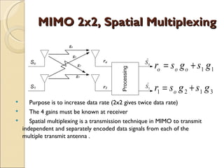 MIMO 2x2, Spatial Multiplexing


                                                      ro = s o g o + s1 g 1

                                                      r1 = s o g 2 + s1 g 3
    Purpose is to increase data rate (2x2 gives twice data rate)
    The 4 gains must be known at receiver
    Spatial multiplexing is a transmission technique in MIMO to transmit
  independent and separately encoded data signals from each of the
  multiple transmit antenna .
 