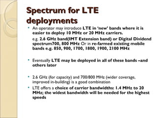 Spectrum for LTE
deployments
   An operator may introduce LTE in ‘new’ bands where it is
    easier to deploy 10 MHz or 20 MHz carriers.
    e.g. 2.6 GHz band(IMT Extension band) or Digital Dividend
    spectrum700, 800 MHz Or in re-farmed existing mobile
    bands e.g. 850, 900, 1700, 1800, 1900, 2100 MHz

   Eventually LTE may be deployed in all of these bands –and
    others later

 2.6 GHz (for capacity) and 700/800 MHz (wider coverage,
  improved in-building) is a good combination
 LTE offers a choice of carrier bandwidths: 1.4 MHz to 20
  MHz; the widest bandwidth will be needed for the highest
  speeds
 