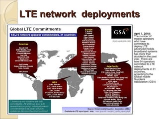 LTE network deployments
                     April 7, 2010:
                     The number of
                     mobile operators
                     who have
                     committed to
                     deploy LTE
                     advanced mobile
                     broadband systems
                     has more than
                     doubled in the past
                     year. There are
                     now 64 operators
                     committed to LTE
                     network
                     deployments in 31
                     countries,
                     according to the
                     Global mobile
                     Suppliers
                     Association (GSA)
 