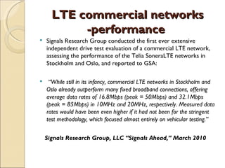 LTE commercial networks
           -performance
   Signals Research Group conducted the first ever extensive
    independent drive test evaluation of a commercial LTE network,
    assessing the performance of the Telia SoneraLTE networks in
    Stockholm and Oslo, and reported to GSA:

    “While still in its infancy, commercial LTE networks in Stockholm and
    Oslo already outperform many fixed broadband connections, offering
    average data rates of 16.8Mbps (peak = 50Mbps) and 32.1Mbps
    (peak = 85Mbps) in 10MHz and 20MHz, respectively. Measured data
    rates would have been even higher if it had not been for the stringent
    test methodology, which focused almost entirely on vehicular testing.”


    Signals Research Group, LLC “Signals Ahead,” March 2010
 