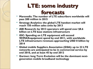 LTE: some industry
               forecasts
   Maravedis: The number of LTE subscribers worldwide will
    pass 200 million in 2015
   Strategy Analytics: the global LTE handset market will
    reach 150 million sales units by 2013
   ABI Research: by 2013 operators will spend over $8.6
    billion on LTE base stations infrastructure
   IDC: Spending on LTE equipment will exceed
    WiMAXequipment spend by end 2011, with worldwide
    LTE infrastructure revenues approaching USD 8 billion by
    2014
   Global mobile Suppliers Association (GSA): up to 22 LTE
    networks are anticipated to be in commercial service by
    end 2010, and at least 45 by end 2012
   Gartner: long Term Evolution will be the dominant next-
    generation mobile broadband technology
 