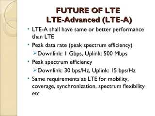 FUTURE OF LTE
         LTE-Advanced (LTE-A)
   LTE-A shall have same or better performance
    than LTE
   Peak data rate (peak spectrum efficiency)
    Downlink: 1 Gbps, Uplink: 500 Mbps
   Peak spectrum efficiency
    Downlink: 30 bps/Hz, Uplink: 15 bps/Hz
   Same requirements as LTE for mobility,
    coverage, synchronization, spectrum flexibility
    etc
 