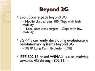 Beyond 3G
   Evolutionary path beyond 3G
    ◦ – Mobile class targets 100 Mbps with high
      mobility
    ◦ – Local area class targets 1 Gbps with low
      mobility

   3GPP is currently developing evolutionary/
    revolutionary systems beyond 3G
    ◦ – 3GPP Long Term Evolution (LTE)

   IEEE 802.16-based WiMAX is also evolving
    towards 4G through 802.16m
 