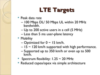 LTE Targets
 Peak data rate
  – 100 Mbps DL/ 50 Mbps UL within 20 MHz
    bandwidth.
  – Up to 200 active users in a cell (5 MHz)
  – Less than 5 ms user-plane latency
 Mobility
  – Optimized for 0 ~ 15 km/h.
  – 15 ~ 120 km/h supported with high performance.
  – Supported up to 350 km/h or even up to 500
    km/h.
 Spectrum flexibility: 1.25 ~ 20 MHz
 Reduced capex/opex via simple architecture
 