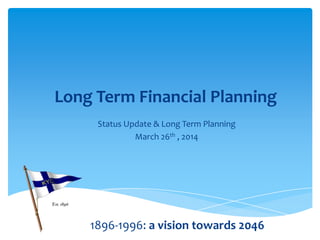 Long Term Financial Planning
Status Update & Long Term Planning
March 26th , 2014
1896-1996: a vision towards 2046
 