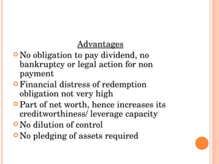 Advantages No obligation to pay dividend, no bankruptcy or legal action for non payment Financial distress of redemption obligation not very high Part of net worth, hence increases its creditworthiness/ leverage capacity No dilution of control No pledging of assets required 