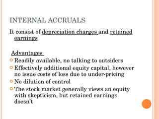 INTERNAL ACCRUALS It consist of  depreciation charges  and  retained earnings Advantages  Readily available, no talking to outsiders Effectively additional equity capital, however no issue costs of loss due to under-pricing No dilution of control The stock market generally views an equity with skepticism, but retained earnings doesn’t 