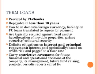 TERM LOANS Provided by  FIs/banks Repayable in  less than 10 years Can be in domestic/foreign  currency,  liability on FC loans translated to rupees for payment Are typically secured against fixed assets/ hypothecation of movable properties,  prime security / collateral security Definite obligations on  interest and principal repayment;  interest paid periodically; based on credit risk and pegged to a floor rate Carry  restrictive covenants  for future financial and operational decisions of the company, its management, future fund raising, projects, periodic reports called for 
