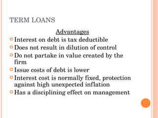 TERM LOANS Advantages Interest on debt is tax deductible Does not result in dilution of control Do not partake in value created by the firm Issue costs of debt is lower Interest cost is normally fixed, protection against high unexpected inflation Has a disciplining effect on management  