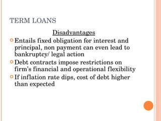 TERM LOANS Disadvantages Entails fixed obligation for interest and principal, non payment can even lead to bankruptcy/ legal action Debt contracts impose restrictions on firm’s financial and operational flexibility If inflation rate dips, cost of debt higher than expected  