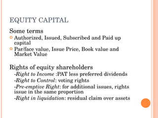 EQUITY CAPITAL Some terms Authorized, Issued, Subscribed and Paid up capital Par/face value, Issue Price, Book value and Market Value Rights of equity shareholders - Right to Income  :PAT less preferred dividends - Right to Control : voting rights - Pre-emptive Right : for additional issues, rights issue in the same proportion - Right in liquidation : residual claim over assets 